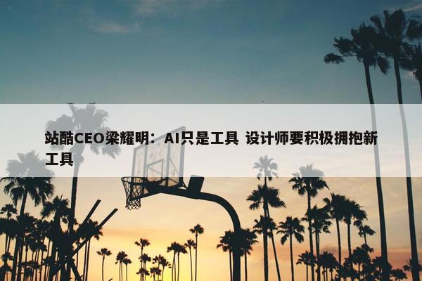 站酷CEO梁耀明：AI只是工具 设计师要积极拥抱新工具