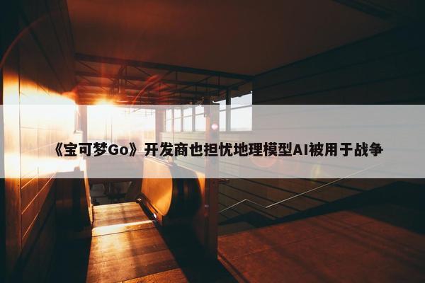 《宝可梦Go》开发商也担忧地理模型AI被用于战争