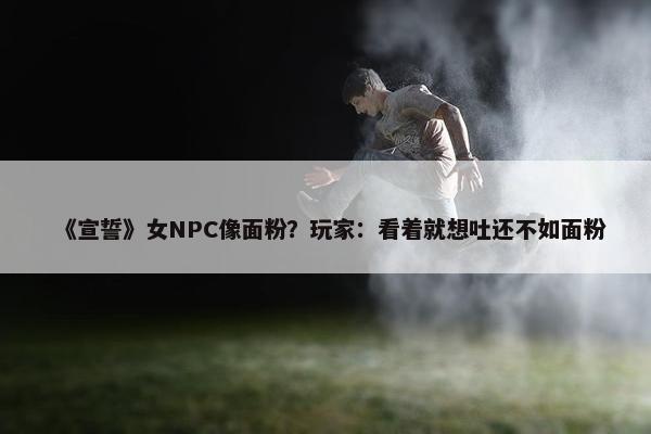 《宣誓》女NPC像面粉？玩家：看着就想吐还不如面粉