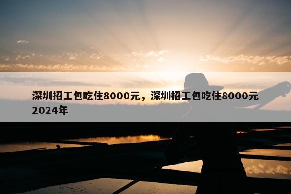 深圳招工包吃住8000元，深圳招工包吃住8000元2024年