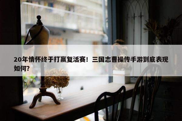 20年情怀终于打赢复活赛！三国志曹操传手游到底表现如何？