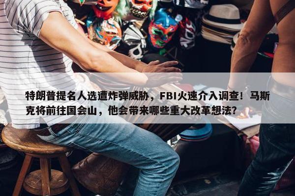 特朗普提名人选遭炸弹威胁，FBI火速介入调查！马斯克将前往国会山，他会带来哪些重大改革想法？