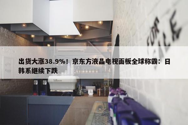 出货大涨38.9%！京东方液晶电视面板全球称霸：日韩系继续下跌