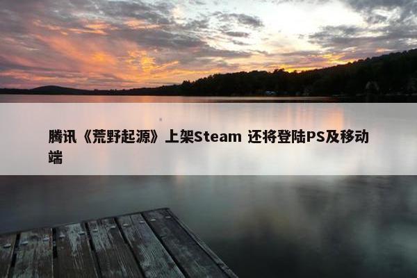 腾讯《荒野起源》上架Steam 还将登陆PS及移动端