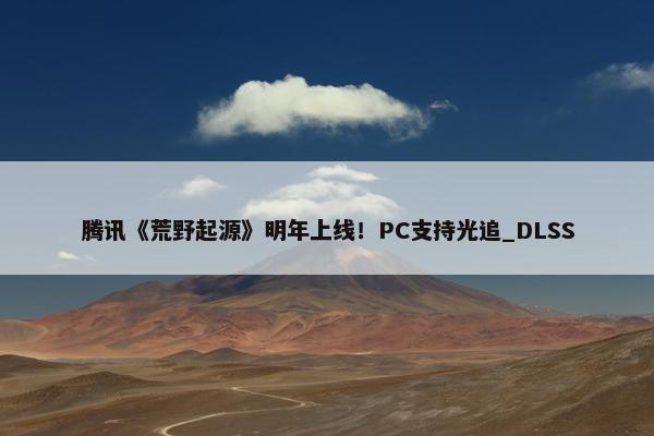 腾讯《荒野起源》明年上线！PC支持光追_DLSS