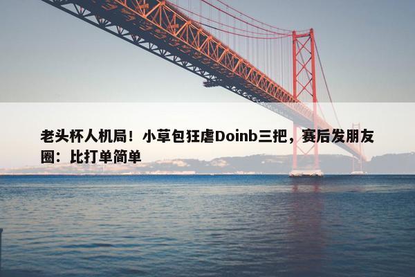 老头杯人机局！小草包狂虐Doinb三把，赛后发朋友圈：比打单简单