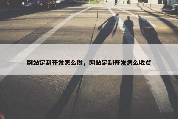 网站定制开发怎么做，网站定制开发怎么收费