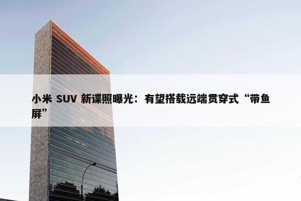 小米 SUV 新谍照曝光：有望搭载远端贯穿式“带鱼屏”