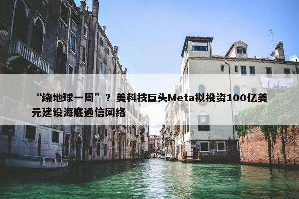 “绕地球一周”？美科技巨头Meta拟投资100亿美元建设海底通信网络