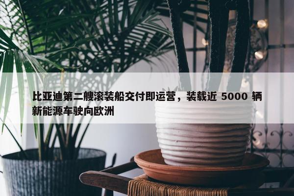 比亚迪第二艘滚装船交付即运营，装载近 5000 辆新能源车驶向欧洲