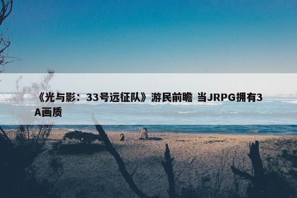 《光与影：33号远征队》游民前瞻 当JRPG拥有3A画质