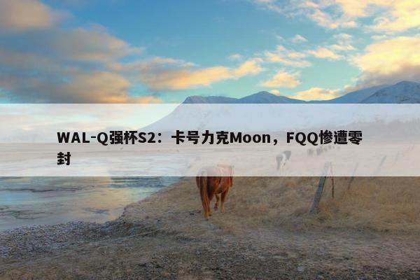 WAL-Q强杯S2：卡号力克Moon，FQQ惨遭零封