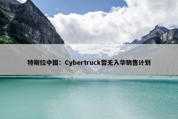 特斯拉中国：Cybertruck暂无入华销售计划