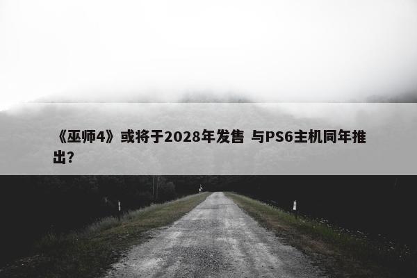 《巫师4》或将于2028年发售 与PS6主机同年推出？