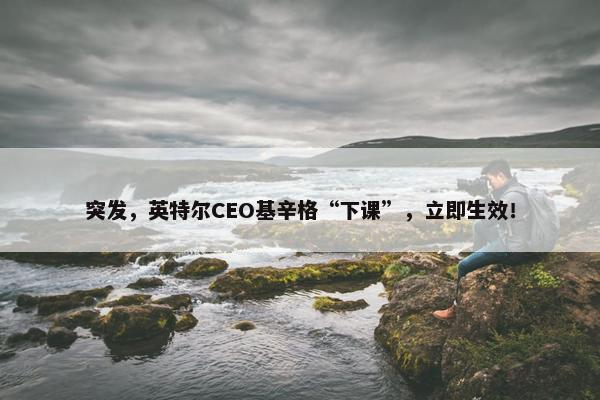 突发，英特尔CEO基辛格“下课”，立即生效！