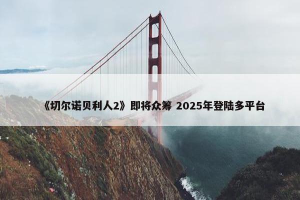 《切尔诺贝利人2》即将众筹 2025年登陆多平台