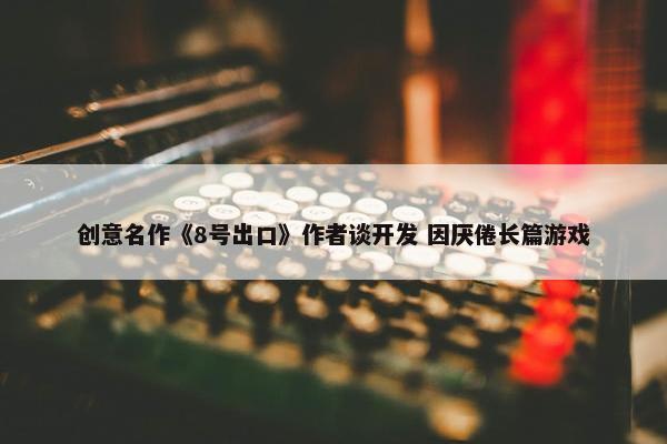 创意名作《8号出口》作者谈开发 因厌倦长篇游戏