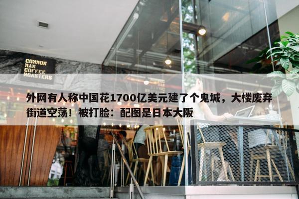 外网有人称中国花1700亿美元建了个鬼城，大楼废弃街道空荡！被打脸：配图是日本大阪