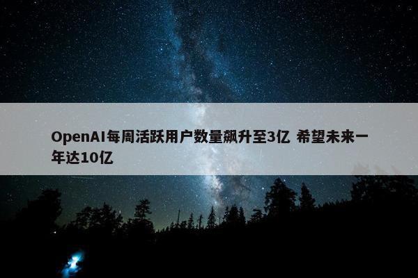 OpenAI每周活跃用户数量飙升至3亿 希望未来一年达10亿