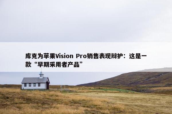 库克为苹果Vision Pro销售表现辩护：这是一款“早期采用者产品”