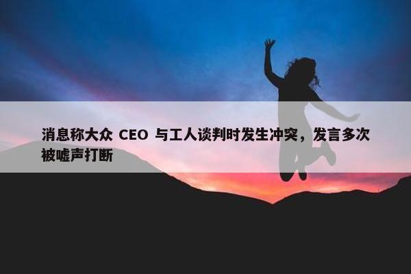 消息称大众 CEO 与工人谈判时发生冲突，发言多次被嘘声打断