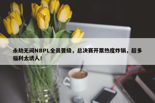 永劫无间NBPL全员晋级，总决赛开票热度炸锅，超多福利太诱人！