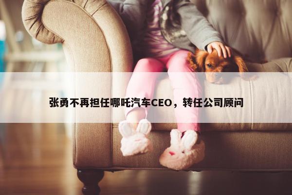 张勇不再担任哪吒汽车CEO，转任公司顾问