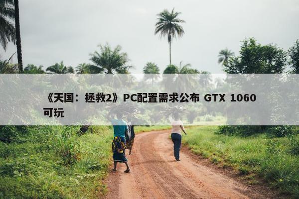 《天国：拯救2》PC配置需求公布 GTX 1060可玩