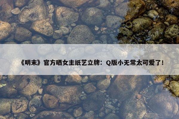 《明末》官方晒女主纸艺立牌：Q版小无常太可爱了！