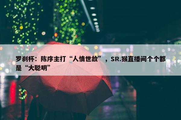 罗刹杯：陈序主打“人情世故”，SR.猴直播间个个都是“大聪明”