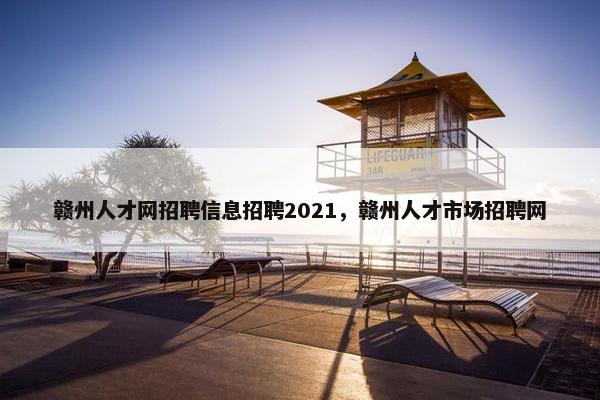 赣州人才网招聘信息招聘2021，赣州人才市场招聘网