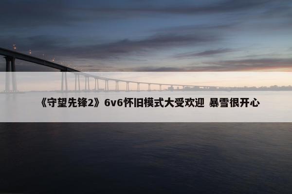 《守望先锋2》6v6怀旧模式大受欢迎 暴雪很开心