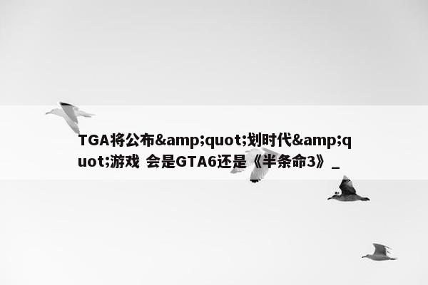 TGA将公布&quot;划时代&quot;游戏 会是GTA6还是《半条命3》_