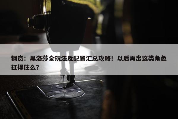 钢岚：黑洛莎全玩法及配置汇总攻略！以后再出这类角色扛得住么？