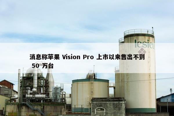 消息称苹果 Vision Pro 上市以来售出不到 50 万台