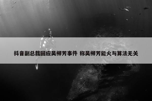 抖音副总裁回应吴柳芳事件 称吴柳芳能火与算法无关