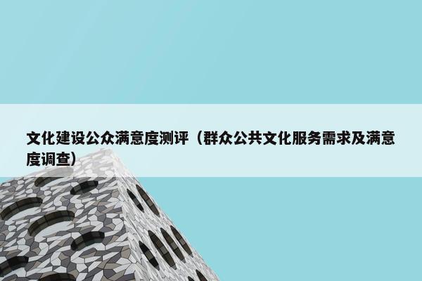 文化建设公众满意度测评（群众公共文化服务需求及满意度调查）