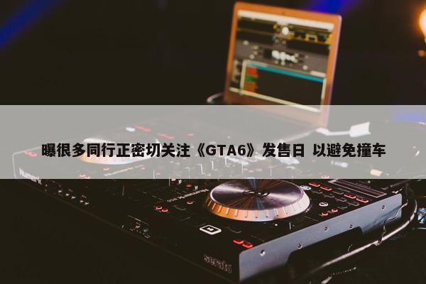 曝很多同行正密切关注《GTA6》发售日 以避免撞车