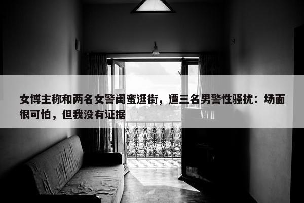 女博主称和两名女警闺蜜逛街，遭三名男警性骚扰：场面很可怕，但我没有证据