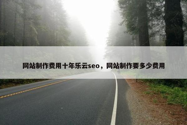 网站制作费用十年乐云seo，网站制作要多少费用