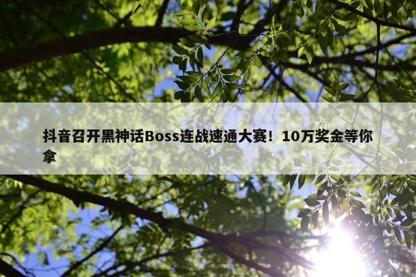 抖音召开黑神话Boss连战速通大赛！10万奖金等你拿