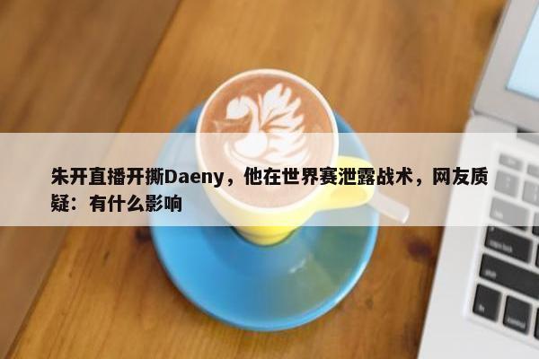 朱开直播开撕Daeny，他在世界赛泄露战术，网友质疑：有什么影响