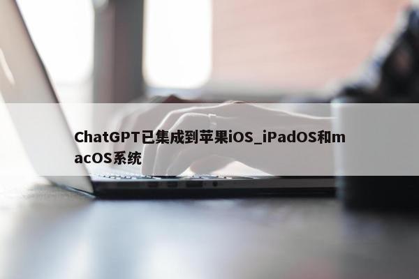 ChatGPT已集成到苹果iOS_iPadOS和macOS系统