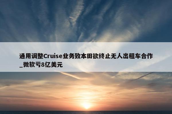 通用调整Cruise业务致本田欲终止无人出租车合作_微软亏8亿美元