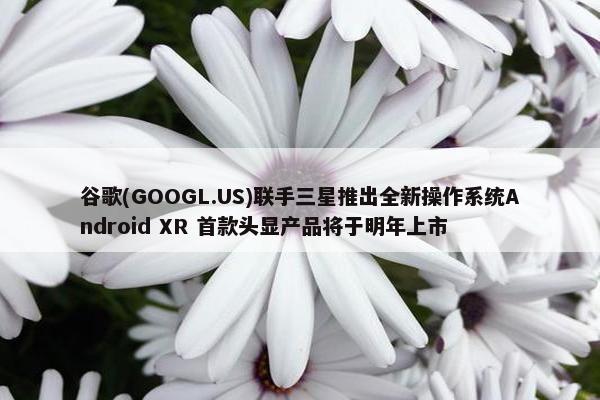 谷歌(GOOGL.US)联手三星推出全新操作系统Android XR 首款头显产品将于明年上市