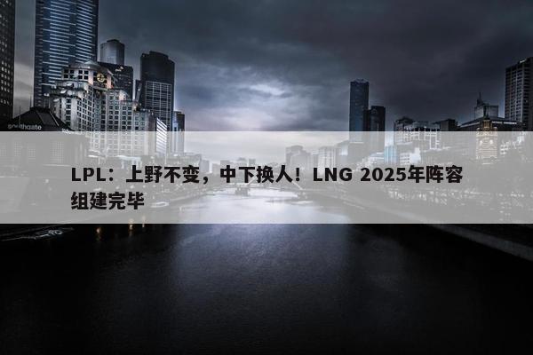 LPL：上野不变，中下换人！LNG 2025年阵容组建完毕