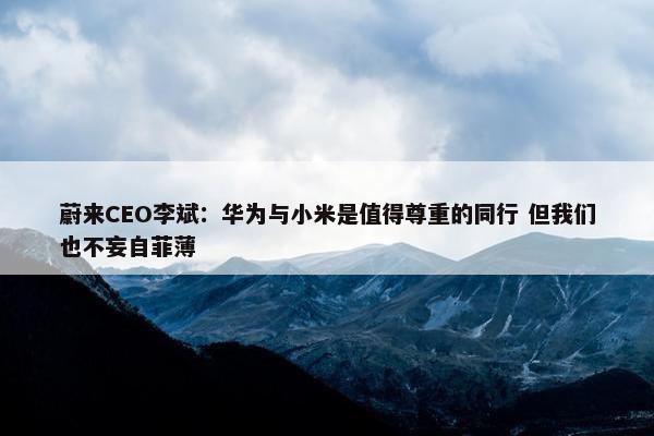 蔚来CEO李斌：华为与小米是值得尊重的同行 但我们也不妄自菲薄