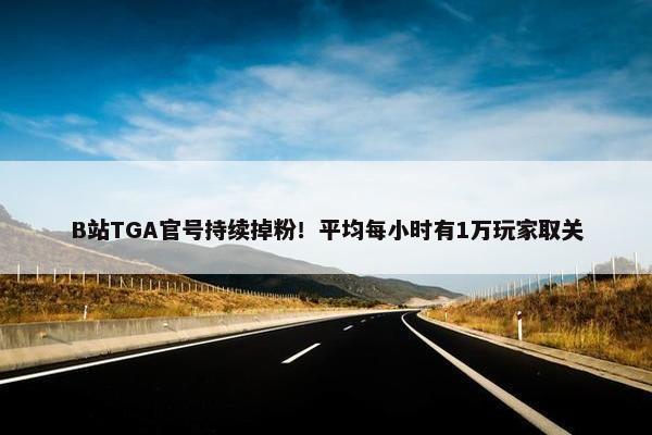 B站TGA官号持续掉粉！平均每小时有1万玩家取关