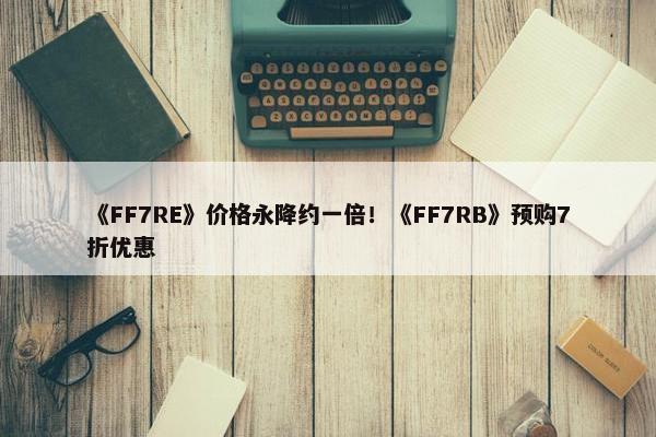 《FF7RE》价格永降约一倍！《FF7RB》预购7折优惠