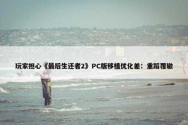 玩家担心《最后生还者2》PC版移植优化差：重蹈覆辙